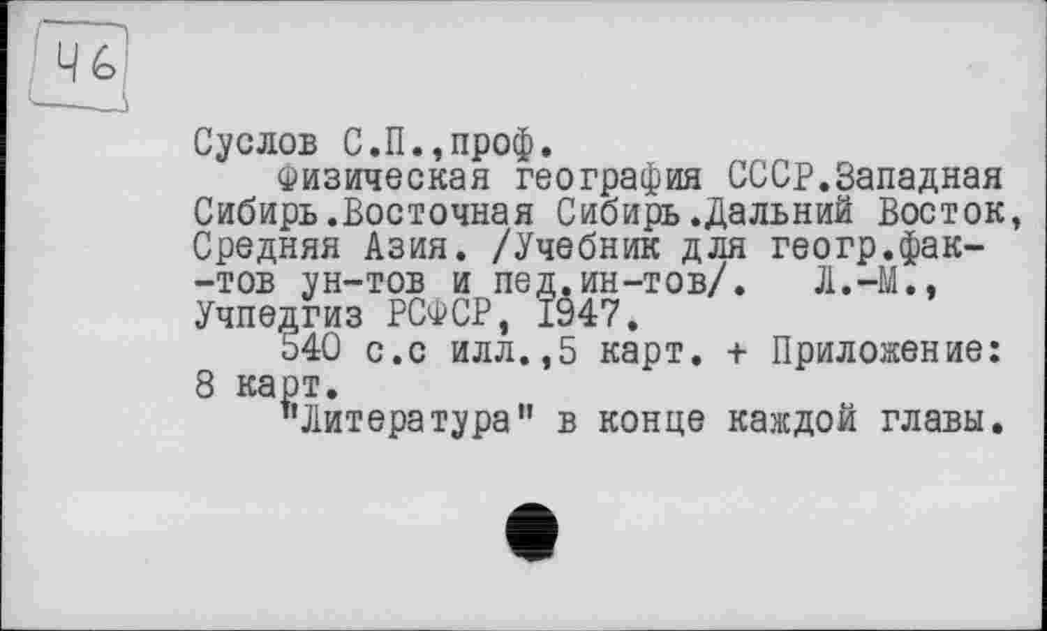 ﻿та
Суслов С.П.,проф.
Физическая география СССР.Западная Сибирь.Восточная Сибирь.Дальний Восток, Средняя Азия. /Учебник для геогр.фак--тов ун-тов и пед.ин-тов/. Л.-М., Учпедгиз РСФСР, 1947.
Ь40 с.с илл.,5 карт, -і Приложение: 8 карт.
’’Литература” в конце каждой главы.